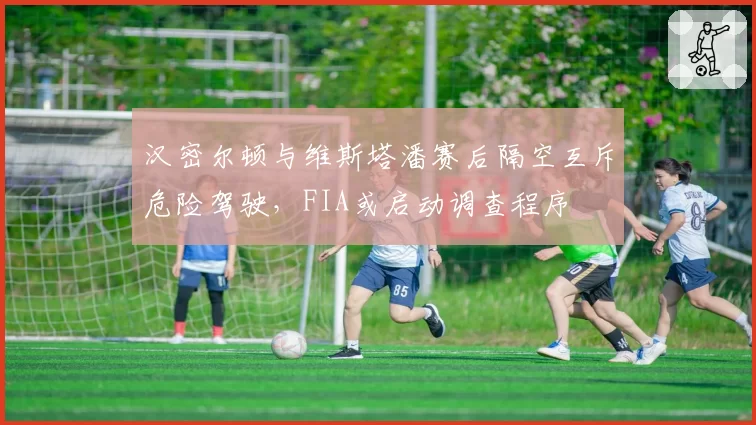 汉密尔顿与维斯塔潘赛后隔空互斥危险驾驶，FIA或启动调查程序