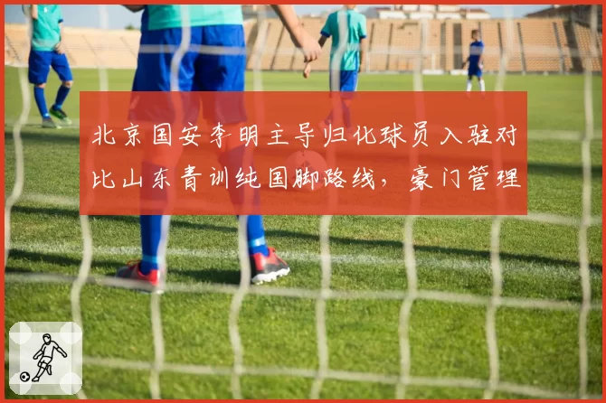 北京国安李明主导归化球员入驻对比山东青训纯国脚路线,豪门管理者足球哲学碰撞__br_