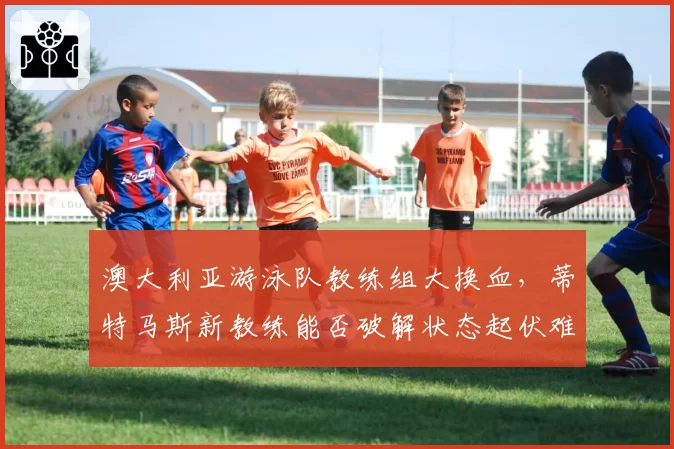 澳大利亚游泳队教练组大换血，蒂特马斯新教练能否破解状态起伏难题？
