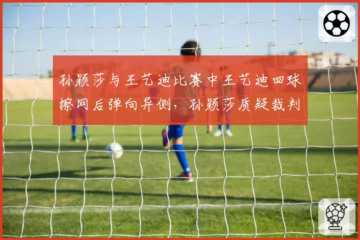 孙颖莎与王艺迪比赛中王艺迪回球擦网后弹向异侧,孙颖莎质疑裁判认定有效