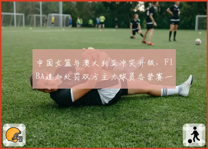 中国女篮与澳大利亚冲突升级，FIBA追加处罚双方主力球员各禁赛一场
