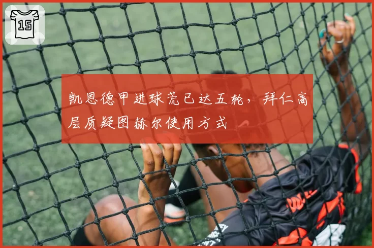 凯恩德甲进球荒已达五轮，拜仁高层质疑图赫尔使用方式