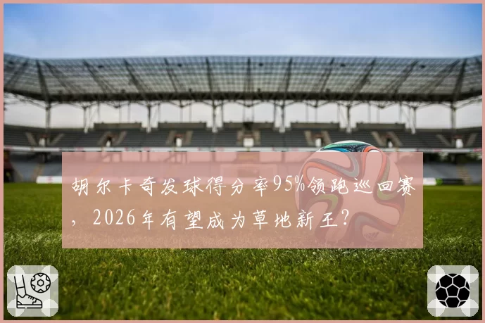 胡尔卡奇发球得分率95%领跑巡回赛,2026年有望成为草地新王?