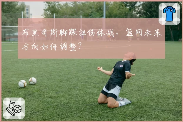 布里奇斯脚踝扭伤休战，篮网未来方向如何调整？