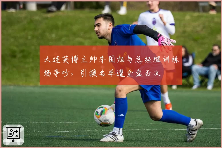 大连英博主帅李国旭与总经理训练场争吵，引援名单遭全盘否决