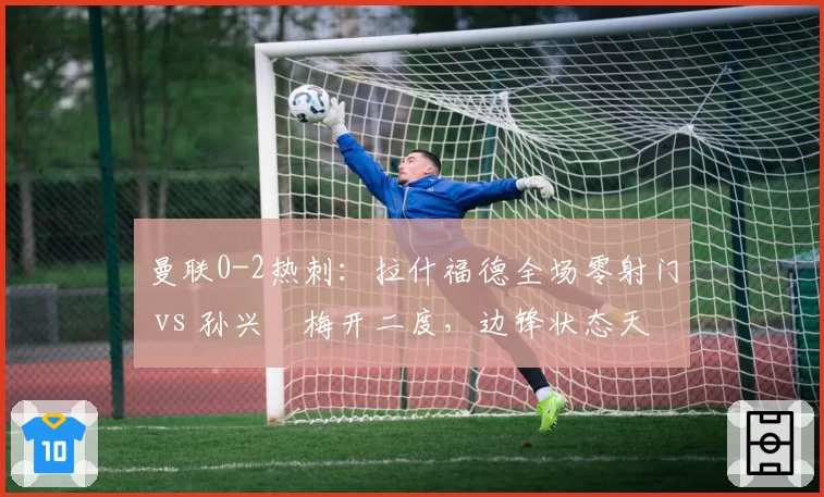 曼联0-2热刺:拉什福德全场零射门 vs 孙兴慜梅开二度,边锋状态天壤之别