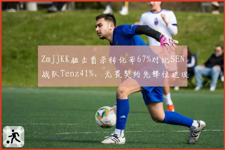 ZmjjKK狙击首杀转化率67%对比SEN战队Tenz41%，无畏契约先锋位进攻权重体系分化__br_