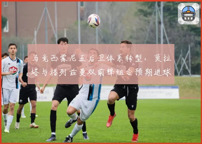 马竞西蒙尼五后卫体系转型,莫拉塔与格列兹曼双前锋组合预期进球数分析