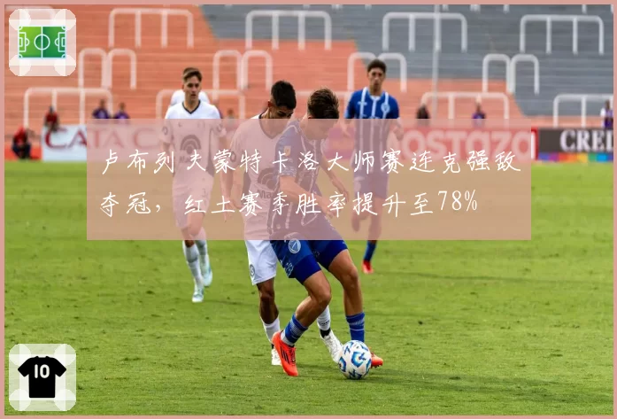 卢布列夫蒙特卡洛大师赛连克强敌夺冠,红土赛季胜率提升至78%