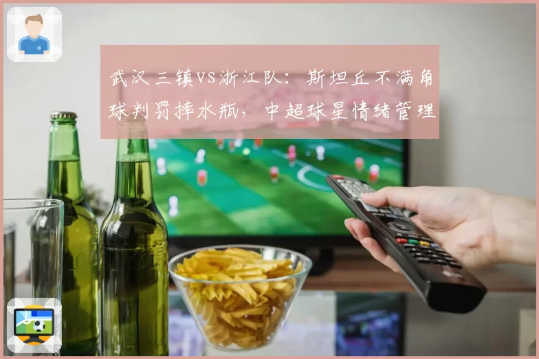 武汉三镇vs浙江队：斯坦丘不满角球判罚摔水瓶，中超球星情绪管理将成联赛焦点