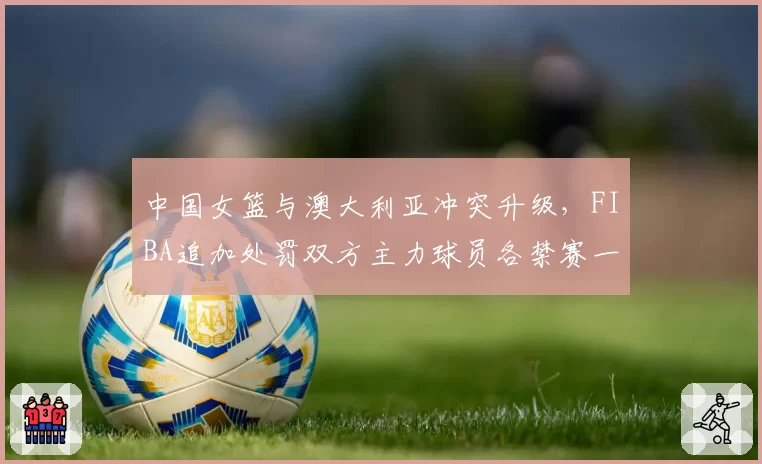 中国女篮与澳大利亚冲突升级,FIBA追加处罚双方主力球员各禁赛一场