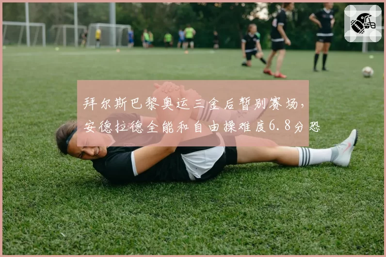 拜尔斯巴黎奥运三金后暂别赛场，安德拉德全能和自由操难度6.8分恐成新科女王