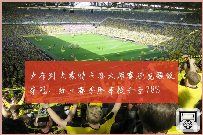 卢布列夫蒙特卡洛大师赛连克强敌夺冠,红土赛季胜率提升至78%