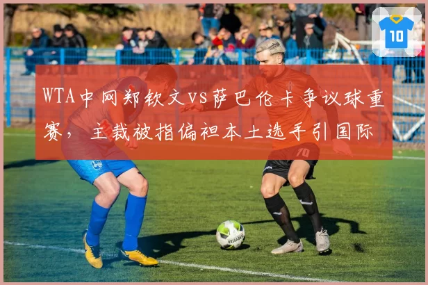 WTA中网郑钦文vs萨巴伦卡争议球重赛，主裁被指偏袒本土选手引国际媒体质疑