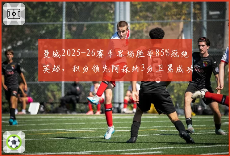 曼城2025-26赛季客场胜率85%冠绝英超,积分领先阿森纳3分卫冕成功
