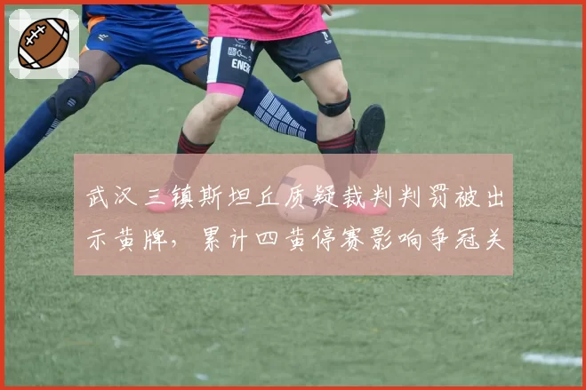 武汉三镇斯坦丘质疑裁判判罚被出示黄牌,累计四黄停赛影响争冠关键战