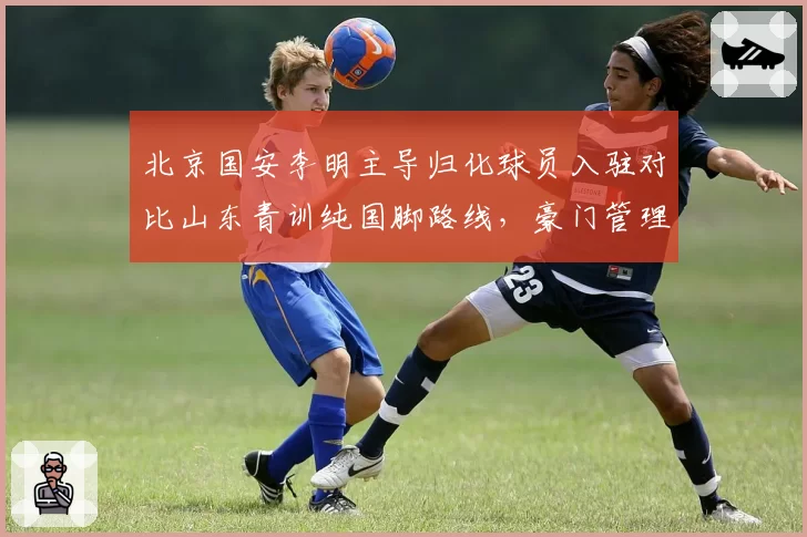 北京国安李明主导归化球员入驻对比山东青训纯国脚路线，豪门管理者足球哲学碰撞__br_