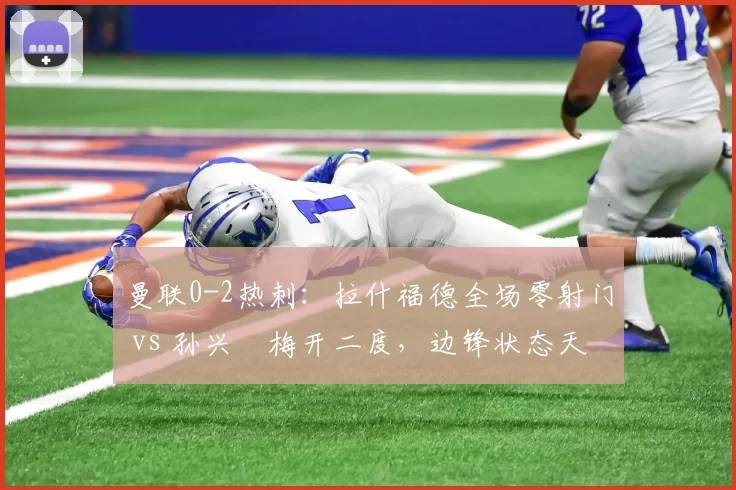 曼联0-2热刺：拉什福德全场零射门 vs 孙兴慜梅开二度，边锋状态天壤之别