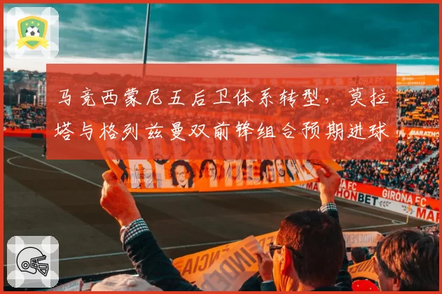 马竞西蒙尼五后卫体系转型，莫拉塔与格列兹曼双前锋组合预期进球数分析