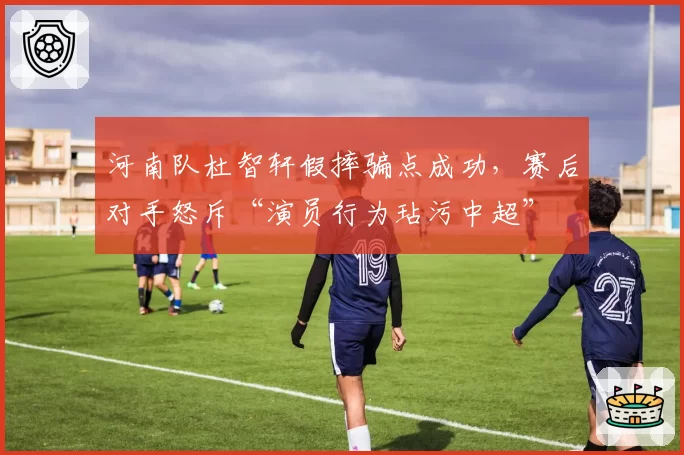 河南队杜智轩假摔骗点成功,赛后对手怒斥“演员行为玷污中超”