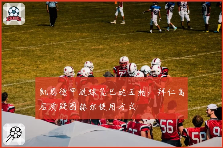 凯恩德甲进球荒已达五轮，拜仁高层质疑图赫尔使用方式