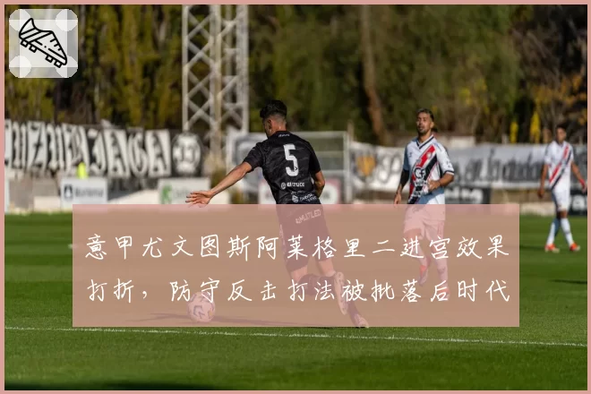 意甲尤文图斯阿莱格里二进宫效果打折，防守反击打法被批落后时代