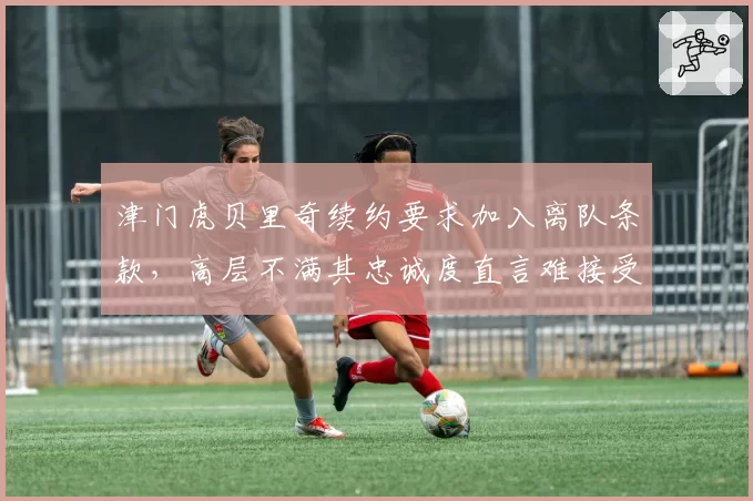 津门虎贝里奇续约要求加入离队条款，高层不满其忠诚度直言难接受
