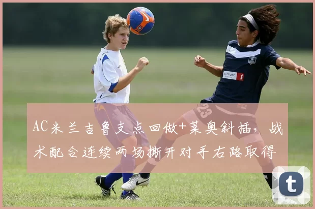 AC米兰吉鲁支点回做+莱奥斜插，战术配合连续两场撕开对手右路取得进球