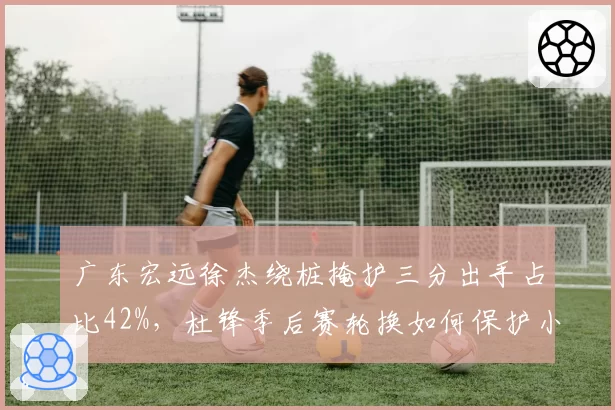 广东宏远徐杰绕桩掩护三分出手占比42%，杜锋季后赛轮换如何保护小个射手？