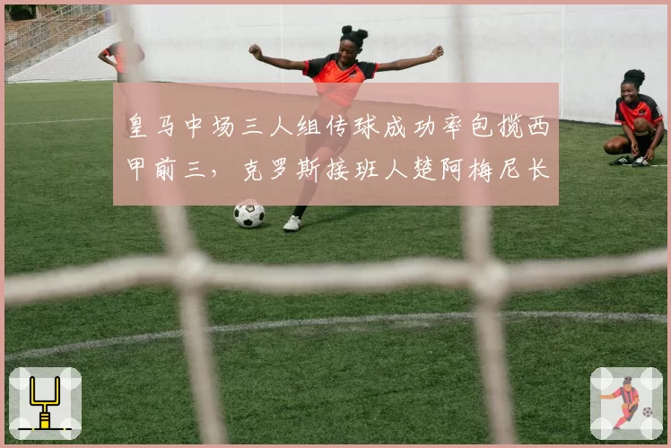 皇马中场三人组传球成功率包揽西甲前三，克罗斯接班人楚阿梅尼长传成功率仅61%__br_